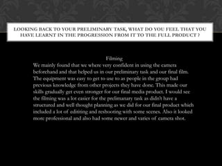 LOOKING BACK TO YOUR PRELIMINARY TASK, WHAT DO YOU FEEL THAT YOU
HAVE LEARNT IN THE PROGRESSION FROM IT TO THE FULL PRODUCT ?

Filming
We mainly found that we where very confident in using the camera
beforehand and that helped us in our preliminary task and our final film.
The equipment was easy to get to use to as people in the group had
previous knowledge from other projects they have done. This made our
skills gradually get even stronger for our final media product. I would see
the filming was a lot easier for the prelimanary task as didn’t have a
structured and well thought planning as we did for our final product which
included a lot of edititing and reshooting with some scenes. Also it looked
more professional and also had some newer and varies of camera shot.

 