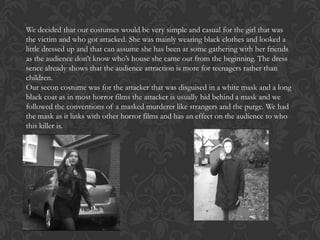 We decided that our costumes would be very simple and casual for the girl that was
the victim and who got attacked. She was mainly wearing black clothes and looked a
little dressed up and that can assume she has been at some gathering with her friends
as the audience don’t know who’s house she came out from the beginning. The dress
sence already shows that the audience attraction is more for teenagers rather than
children.
Our secon costume was for the attacker that was disguised in a white mask and a long
black coat as in most horror films the attacker is usually hid behind a mask and we
followed the conventions of a masked murderer like strangers and the purge. We had
the mask as it links with other horror films and has an effect on the audience to who
this killer is.

 