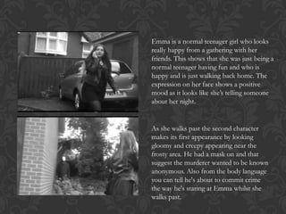 Emma is a normal teenager girl who looks
really happy from a gathering with her
friends. This shows that she was just being a
normal teenager having fun and who is
happy and is just walking back home. The
expression on her face shows a positive
mood as it looks like she’s telling someone
about her night.

As she walks past the second character
makes its first appearance by looking
gloomy and creepy appearing near the
frosty area. He had a mask on and that
suggest the murderer wanted to be known
anonymous. Also from the body language
you can tell he's about to commit crime
the way he's staring at Emma whilst she
walks past.

 