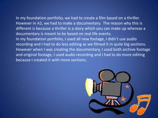 In my foundation portfolio, we had to create a film based on a thriller.
However in A2, we had to make a documentary. The reason why this is
different is because a thriller is a story which you can make up whereas a
documentary is meant to be based on real life events.
In my foundation portfolio, I used all new footage, I didn’t use audio
recording and I had to do less editing as we filmed it in quite big sections.
However when I was creating the documentary, I used both archive footage
and original footage, I used audio recording and I had to do more editing
because I created it with more sections.

 