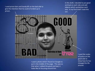 I used prison bars and handcuffs on the bad side to
give the intention that he could of ended up in
prison.

I used a photo which I found on Google to
put in the middle of the page. This was so
that when I added the good and bad, it
looks like its focusing around him

In this draft, I decided to put good
and bad on each side and add
objects which symbolises each
one. In my final draft I took this
out.

I used the scales
of justice on the
good side to
show how he has
changed his life
around.

 