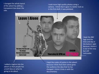 I changed the whole layout
of the advert by adding a
transparent box down the
side.

I took more high quality photos using a
camera. I think that it gave it a better look as
in the first draft, it was pixilated.

I kept the BBC
logo and the
time and day in
the bottom right
because I think it
is out of the way
but still
noticeable.

I added a tagline into the
advert so that people has
a brief idea on what its
going to be about.

I kept the scales of justice in the advert
because I think that them alone gives
the audience the idea that he has
changed: I think it links in with the
documentary

 