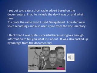 I set out to create a short radio advert based on the
documentary. I had to include the day it was on and what
time.
To create the radio avert I used Garageband. I created new
voice recordings and also used voice from the documentary.
I think that it was quite successful because it gives enough
information to tell you what it is about. It was also backed up
by footage from the documentary.

 