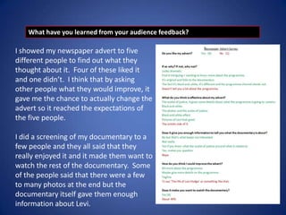 What have you learned from your audience feedback?

I showed my newspaper advert to five
different people to find out what they
thought about it. Four of these liked it
and one didn’t. I think that by asking
other people what they would improve, it
gave me the chance to actually change the
advert so it reached the expectations of
the five people.
I did a screening of my documentary to a
few people and they all said that they
really enjoyed it and it made them want to
watch the rest of the documentary. Some
of the people said that there were a few
to many photos at the end but the
documentary itself gave them enough
information about Levi.

 