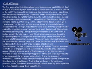 Critical Theory
The first quote which I decided related to my documentary was Bill Nichols ‘Each
change in documentary style and format has produced claims of a closer contact
of the truth’ The reason I think this quote links to mine is because I based mine
on a observational documentary rather than an expository documentary and i
think that i picked the right format to show the truth. I also think that i showed
the truth was the interviews I used. I had Levi’s story from him and then got
someone else to give their story on him. Observational documentaries get a
‘closer contact’ to the truth because you are filming as it actually happens.
The second quote I thought related to mine was Diana Tammes ‘Everybody who
makes film is putting their own truth on the screen’ Again i think this relates to
mine because everything I have put in my documentary is the truth and it is
backed up with the interviews. I also think that my documentary shows the
truth through the use of images and archive footage. These show the truth
because all of these are from the past. ‘Their own truth’ refers to the fact that
the filmmaker decides what to include. Some people may think that Levi is still a
bad person but I chose to only show the good bits about him.
The third quote I decided on was another from Bill Nichols. ‘There is a sense of
commitment or engagement with the immediate, intimate, and personal as it
occurs. This also affirms a sense of fidelity to what occurs that can pass on
events to use as if they have simply happened.’ I think that this is a good quote
to use because of the key words featured in it. One of the key words is
immediate. I think this relates to my documentary because all the footage that I
filmed was done straight away. Another key word used in the quote was
personal. I think this links to mine as I believe the documentary is quite personal
to Levi and goes into deep detail about his life.

 