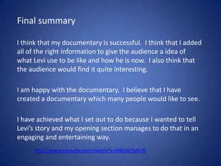 Final summary
I think that my documentary is successful. I think that I added
all of the right information to give the audience a idea of
what Levi use to be like and how he is now. I also think that
the audience would find it quite interesting.

I am happy with the documentary. I believe that I have
created a documentary which many people would like to see.
I have achieved what I set out to do because I wanted to tell
Levi’s story and my opening section manages to do that in an
engaging and entertaining way.
http://www.youtube.com/watch?v=bN2okiYgAU0

 