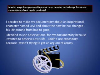 In what ways does your media product use, develop or challenge forms and
conventions of real media products?

I decided to make my documentary about an inspirational
character named Levi and about the how he has changed
his life around from bad to good.
I decided to use observational for my documentary because
I wanted to observe Levi’s life. I didn’t use expository
because I wasn’t trying to get an argument across.

 
