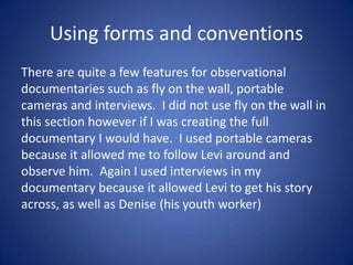 Using forms and conventions
There are quite a few features for observational
documentaries such as fly on the wall, portable
cameras and interviews. I did not use fly on the wall in
this section however if I was creating the full
documentary I would have. I used portable cameras
because it allowed me to follow Levi around and
observe him. Again I used interviews in my
documentary because it allowed Levi to get his story
across, as well as Denise (his youth worker)

 