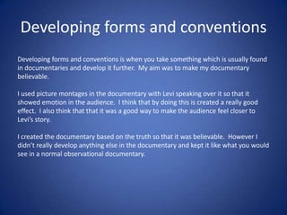 Developing forms and conventions
Developing forms and conventions is when you take something which is usually found
in documentaries and develop it further. My aim was to make my documentary
believable.
I used picture montages in the documentary with Levi speaking over it so that it
showed emotion in the audience. I think that by doing this is created a really good
effect. I also think that that it was a good way to make the audience feel closer to
Levi’s story.
I created the documentary based on the truth so that it was believable. However I
didn’t really develop anything else in the documentary and kept it like what you would
see in a normal observational documentary.

 