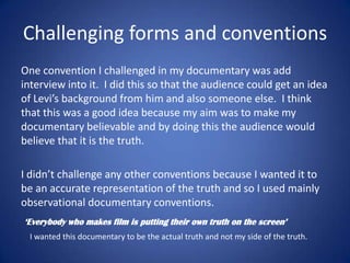 Challenging forms and conventions
One convention I challenged in my documentary was add
interview into it. I did this so that the audience could get an idea
of Levi’s background from him and also someone else. I think
that this was a good idea because my aim was to make my
documentary believable and by doing this the audience would
believe that it is the truth.
I didn’t challenge any other conventions because I wanted it to
be an accurate representation of the truth and so I used mainly
observational documentary conventions.
‘Everybody who makes film is putting their own truth on the screen’
I wanted this documentary to be the actual truth and not my side of the truth.

 