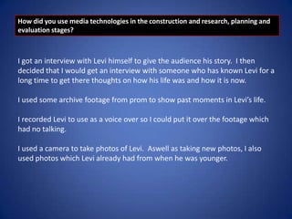 How did you use media technologies in the construction and research, planning and
evaluation stages?

I got an interview with Levi himself to give the audience his story. I then
decided that I would get an interview with someone who has known Levi for a
long time to get there thoughts on how his life was and how it is now.
I used some archive footage from prom to show past moments in Levi’s life.

I recorded Levi to use as a voice over so I could put it over the footage which
had no talking.
I used a camera to take photos of Levi. Aswell as taking new photos, I also
used photos which Levi already had from when he was younger.

 