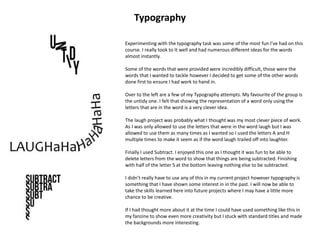 Experimenting with the typography task was some of the most fun I’ve had on this
course. I really took to It well and had numerous different ideas for the words
almost instantly.
Some of the words that were provided were incredibly difficult, those were the
words that I wanted to tackle however I decided to get some of the other words
done first to ensure I had work to hand in.
Over to the left are a few of my Typography attempts. My favourite of the group is
the untidy one. I felt that showing the representation of a word only using the
letters that are in the word is a very clever idea.
The laugh project was probably what I thought was my most clever piece of work.
As I was only allowed to use the letters that were in the word laugh but I was
allowed to use them as many times as I wanted so I used the letters A and H
multiple times to make it seem as if the word laugh trailed off into laughter.
Finally I used Subtract. I enjoyed this one as I thought it was fun to be able to
delete letters from the word to show that things are being subtracted. Finishing
with half of the letter S at the bottom leaving nothing else to be subtracted.
I didn’t really have to use any of this in my current project however typography is
something that I have shown some interest in in the past. I will now be able to
take the skills learned here into future projects where I may have a little more
chance to be creative.
If I had thought more about it at the time I could have used something like this in
my fanzine to show even more creativity but I stuck with standard titles and made
the backgrounds more interesting.
Typography
 