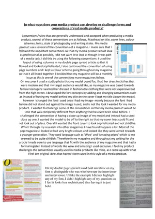 In what ways does your media product use, develop or challenge forms and
conventions of real media products?
Conventions/rules that are generally understood and accepted when producing a media
product, several of these conventions are as follows, Masthead or title, cover lines, colour
schemes, fonts, style of photography and writing styles. My media
product uses several of the conventions of a magazine. I made sure that I
followed the important conventions so that my media product would look
as professional as possible, I did not want it to look at though it was part
of a media task. I did this by using the following conventions: I used the
layout of using columns in my double page spread article so that it
flowed and looked sophisticated, I also continued the convention of using
page numbers and I kept a colour scheme going throughout my magazine
so that it all linked together. I decided that my magazine will be a monthly
issue as this is one of the conventions many magazines follow.
On my cover I used a studio photo that my model posed for, I had her dress in clothes that
were modern and that my target audience would like, as my magazine was based towards
female teenagers I wanted her dressed in fashionable clothing that were not expensive but
from the high-street. I developed the key concepts by adding and changing conventions such
as instead of having my model behind my title on the cover I kept my title above the model,
however I changed the font I used once I had my image- mainly because the font I had
before did not stand out against the image I used, and is not the look I wanted for my media
product. I wanted to challenge some of the conventions so that my media product would be
one that was completely different from anything that has ever been done before. I
challenged the convention of having a close up image of my model and instead had a semi
close up one, I wanted the model to be off to the right so that my cover lines could fit and
not look out of place. Overall I wanted the front cover to look sophisticated and not childlike.
Which through my research into other magazines I have found happens a lot. Most of the
pop magazines I looked at had very bright colours and looked like they were aimed towards
a younger generation. They used language such as ‘Wow’ and ‘Amazing prizes’ which to me
seemed to be quite childish. Therefore in my magazine and throughout my writing for the
article I made sure to use language that fit with the audience of my magazine and that had a
formal register. Instead of words like wow and amazing I used exclusive. I feel my product
challenges the conventions usually used in media products like mine, as I came up with what
I feel are original ideas that haven’t been used in this style of a media product.
On my double page spread I used bold and italic on my
font to distinguish who was who between the interviewer
and interviewee. Unlike the example I did not highlight
any of my font, I didn’t highlight any of my questions as
I feel it looks less sophisticated then having it in just
bold.
 