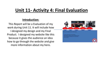 Unit 11- Activity 4: Final Evaluation
Introduction:
This Report will be a Evaluation of my
work during Unit 11. It will include how
I designed my design and my Final
Product. I designed my website like this
because it gives the audience an idea
how to go through the website and give
more information about my hero.
 