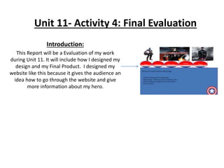 Unit 11- Activity 4: Final Evaluation
Introduction:
This Report will be a Evaluation of my work
during Unit 11. It will include how I designed my
design and my Final Product. I designed my
website like this because it gives the audience an
idea how to go through the website and give
more information about my hero.
 