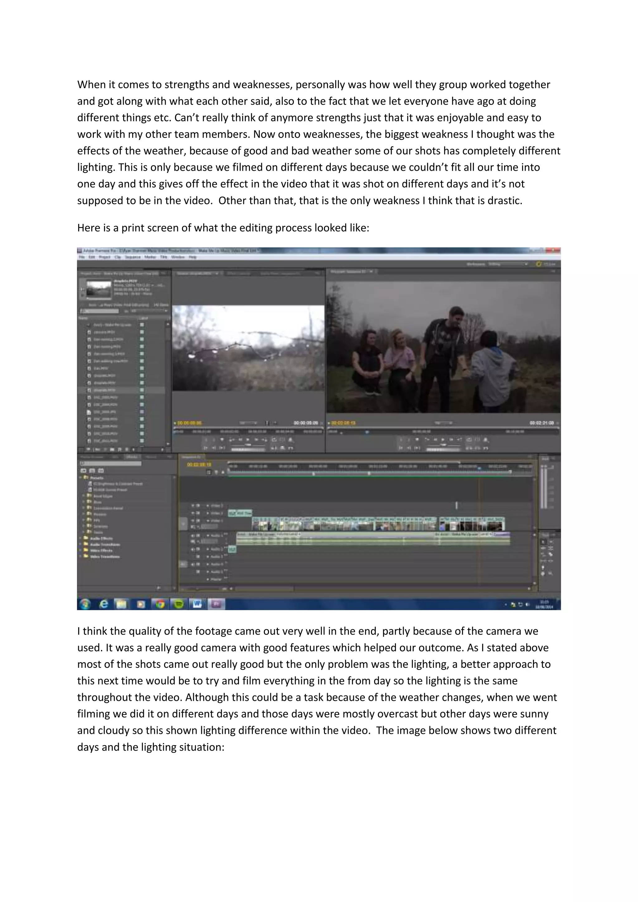 When it comes to strengths and weaknesses, personally was how well they group worked together
and got along with what each other said, also to the fact that we let everyone have ago at doing
different things etc. Can’t really think of anymore strengths just that it was enjoyable and easy to
work with my other team members. Now onto weaknesses, the biggest weakness I thought was the
effects of the weather, because of good and bad weather some of our shots has completely different
lighting. This is only because we filmed on different days because we couldn’t fit all our time into
one day and this gives off the effect in the video that it was shot on different days and it’s not
supposed to be in the video. Other than that, that is the only weakness I think that is drastic.
Here is a print screen of what the editing process looked like:
I think the quality of the footage came out very well in the end, partly because of the camera we
used. It was a really good camera with good features which helped our outcome. As I stated above
most of the shots came out really good but the only problem was the lighting, a better approach to
this next time would be to try and film everything in the from day so the lighting is the same
throughout the video. Although this could be a task because of the weather changes, when we went
filming we did it on different days and those days were mostly overcast but other days were sunny
and cloudy so this shown lighting difference within the video. The image below shows two different
days and the lighting situation:
 