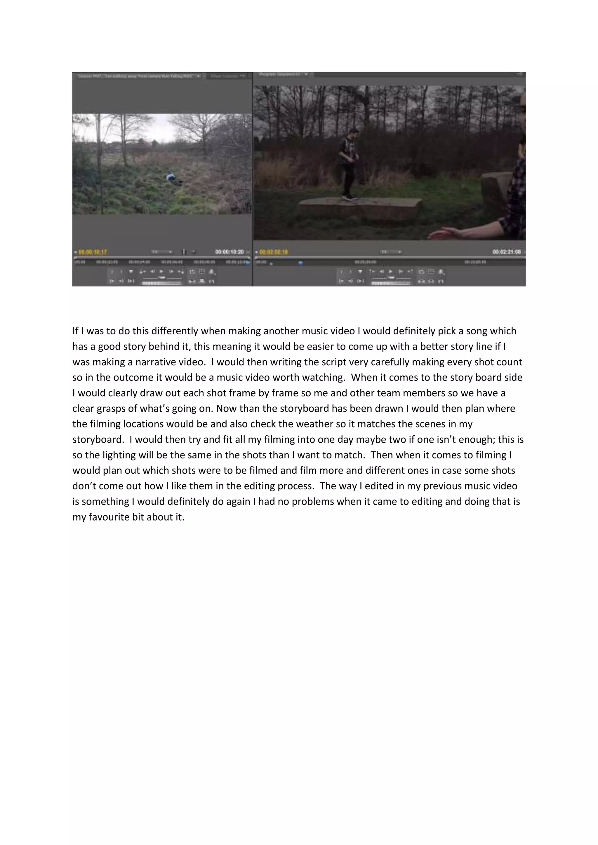 If I was to do this differently when making another music video I would definitely pick a song which
has a good story behind it, this meaning it would be easier to come up with a better story line if I
was making a narrative video. I would then writing the script very carefully making every shot count
so in the outcome it would be a music video worth watching. When it comes to the story board side
I would clearly draw out each shot frame by frame so me and other team members so we have a
clear grasps of what’s going on. Now than the storyboard has been drawn I would then plan where
the filming locations would be and also check the weather so it matches the scenes in my
storyboard. I would then try and fit all my filming into one day maybe two if one isn’t enough; this is
so the lighting will be the same in the shots than I want to match. Then when it comes to filming I
would plan out which shots were to be filmed and film more and different ones in case some shots
don’t come out how I like them in the editing process. The way I edited in my previous music video
is something I would definitely do again I had no problems when it came to editing and doing that is
my favourite bit about it.
 