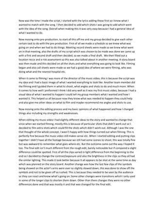 Now was the time I made the script, I started with the lyrics adding these first so I know what I
wanted to match with the song. I then decided to add which shots I was going to add which went
with the idea of the song. Overall when making this it was very easy because I had a general idea of
what I wanted to do.
Now moving onto pre-production, to start all this off me and my group decided to give each other
certain task to do with the pre-production. First of all we made a schedule so we knew what was
going on and when we had to do things. Meeting record sheets were made so we knew what went
on in that meeting, also the drafts of my script which was chosen to be made was done we came up
with a first and second draft and then decided, so we made a final draft. We then filled out a
location recce and a risk assessment so this was also talked about in another meeting. A story board
was then made and this decided on all the shots and what everything was going to look like. Filming
began and also call sheets were made so we had a good idea of where we were filming, who was
doing what and the nearest hospital etc.
When it came to filming I was more of the director of the music video, this is because the script was
my idea and I had a basic image of what I wanted everything to look like. Another team member did
the filming and I guided them in what to shoot, what angles and shots to do and much more. When
it comes to how well I preformed I think I did very well as it was my first music video, because I had a
visual idea of what I wanted to happen I could tell my group members what I wanted and how I
wanted it. This helped us all because now they know what was needed to happen they could help
and also give me other ideas on what to film and maybe recommend me angles and shots to use.
Now moving onto the editing process and my basic opinions of what happened and how I changed
things also including my strengths and weaknesses.
When editing my music video I had slightly different ideas to the story and wanted to change that
since when we started filming, mostly this is because of particular shots that didn’t work out so I
decided to film extra shots which could fill the shots which didn’t work out. Although I was the one
that thought of the whole concept, I wasn’t happy with how things turned out when filming. This is
perfectly fine because the music video still makes sense etc. When I started editing and putting clips
together I didn’t have all the footage because we still had some scenes to shoot, this was totally fine
but was awkward to remember what goes where etc. But the outcome came out the way I hoped it
too. The final edit isn’t much different from the rough edit, barely noticeable but if compared a slight
difference could be spotted. First of all the clips varied in light difference from the beginning to the
end so I decided to change the contrast/exposure and also the brightness in the clips so they all had
the similar lighting. This made it look better because it all appears to be shot at the same time as day
which was planned on the story board. Another change was how the last few clips of the symbols
being showed on the actor’s arms were ever so slightly slowed down, this was done to show off the
symbols and not to be given off as rushed. This is because they needed to be seen by the audience
so they can react and know what’s going on. Some other changes were transitions which I only used
in some of the longer clips to shorten them down. Other than them changes they were no other
differences done and that was mostly it and that was changed for the final edit.
 