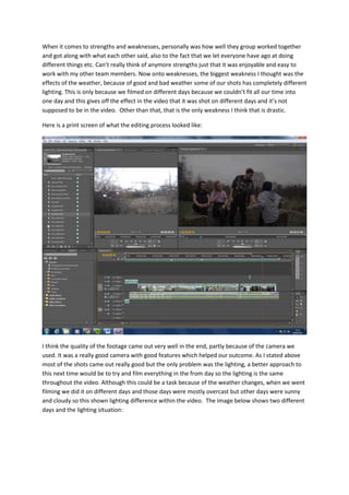 When it comes to strengths and weaknesses, personally was how well they group worked together
and got along with what each other said, also to the fact that we let everyone have ago at doing
different things etc. Can’t really think of anymore strengths just that it was enjoyable and easy to
work with my other team members. Now onto weaknesses, the biggest weakness I thought was the
effects of the weather, because of good and bad weather some of our shots has completely different
lighting. This is only because we filmed on different days because we couldn’t fit all our time into
one day and this gives off the effect in the video that it was shot on different days and it’s not
supposed to be in the video. Other than that, that is the only weakness I think that is drastic.
Here is a print screen of what the editing process looked like:
I think the quality of the footage came out very well in the end, partly because of the camera we
used. It was a really good camera with good features which helped our outcome. As I stated above
most of the shots came out really good but the only problem was the lighting, a better approach to
this next time would be to try and film everything in the from day so the lighting is the same
throughout the video. Although this could be a task because of the weather changes, when we went
filming we did it on different days and those days were mostly overcast but other days were sunny
and cloudy so this shown lighting difference within the video. The image below shows two different
days and the lighting situation:
 