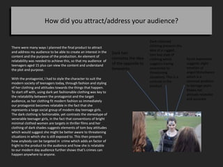How did you attract/address your audience?
There were many ways I planned the final product to attract
and address my audience to be able to create an interest in the
content and the purpose of the production. An element of
relatability was needed to achieve this, so that my audience of
teenagers aged 15 plus can view the content and understand
the plot and purpose.
With the protagonist, I had to style the character to suit the
modern society of teenagers today, through fashion and styling
of her clothing and attitudes towards the things that happen.
To start off with, using dark yet fashionable clothing was key to
the relatability between the protagonist and the target
audience, as her clothing fit modern fashion so immediately
our protagonist becomes relatable in the fact that she
represents a large social group of modern day teenage girls.
The dark clothing is fashionable, yet contrasts the stereotype of
venerable teenager girls, in the fact that conventions of bright
minimal clothed women are targets in thriller films and her
clothing of dark shades suggests elements of tom boy attitudes
which would suggest she might be better aware to threatening
situations in which she is still exposed to. This then presents
how anybody can be targeted in crime which adds an factor of
fright to the product to the audience and how she is relatable
to our modern day audience further shows that’s crimes can
happen anywhere to anyone.
Dark hair
connotes the idea
of the opposite to
innocents.
Dark coloured
clothing presents the
idea of a rugged ,
tom boy style of
clothing which
suggests having
awareness to
threatening
situations. This is a
contrast in the
product.
Facial expression
suggests slight
emotion of
anger/disturbance
which is a
common problem
in teenage years.
Makes her
attitude relatable
and accurate
 