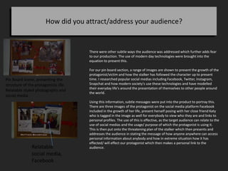 How did you attract/address your audience?
There were other subtle ways the audience was addressed which further adds fear
to our production. The use of modern day technologies were brought into the
equation to present this.
For our pin board section, a range of images are shown to present the growth of the
protagonist/victim and how the stalker has followed the character up to present
time. I researched popular social medias including Facebook, Twitter, Instagram,
Snapchat and how modern society's use these technologies and have modelled
their everyday life's around the presentation of themselves to other people around
the world.
Using this information, subtle messages were put into the product to portray this.
There are three images of the protagonist on the social media platform Facebook
included in the growth of her life, present herself posing with her close friend Katy
who is tagged in the image as well for everybody to view who they are and links to
personal profiles. The use of this is effective, as the target audience can relate to the
use of social medias and the usage/ purpose of which the protagonist is using it.
This is then put onto the threatening plan of the stalker which then presents and
addresses the audience in stating the message of how anyone anywhere can access
personal information about anybody and how in extreme situation how it has
effected/ will effect our protagonist which then makes a personal link to the
audience.Relatable
social media,
Facebook
Pin Board scene, presenting the
structure of the protagonists life.
Relatable styled photographs and
social media
 