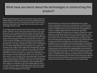 What have you learnt about the technologies in constructing this
product?
Before starting this project I had some experience using a camera and
editing software, from interests of extreme sports editing and filming
which is a hobby of my own. Coming into this project, I learnt more in-
depth about each skill in other ways which has improved my overall
knowledge and skills in both.
At the beginning of the project when we had to state our skills to form
groups, I opted for the tech side of the spectrum which put me in the
group I am in now, knowing I would have to learn more in both skills
and teach others within my group basics of both to be able to get the
work finished in time of deadline. The continuity task was the first time
we got into the tech side of the project, having to film and edit a piece
of work using the 180 degree rule and show technical competence in
the way it was structured. Using my knowledge of camera angles and
planning skills, I was able to storyboard the entire task in 3d sketches to
form a visually recognisable plan of each specific shot, and then film
the piece using a range of these angles which although didn’t have the
most interesting content, had a range of camera angles which flowed
well together and was easy to watch. This is where I learnt more in
depth about the camera, having to use and learn the 180 degree rule. I
was not aware of this technique and its effect on the view as I had
never seen it in use in the style of film I personally watch. It took about
three re shoots to get the 180 degree rule into our continuity task, as I
initially thought changing scenes but continuing in the same angle still
followed the rules however the technique is most noticeable when
there might be a convocation in shot, and multiple angles are shot in
one side of the room along and 180 degree pivot which took multiple
reshoots to achieve. This is an initial example of a further learning of
my skills in the technology side of the project.
By the final task my camera work and editing skills had up to date
practice, being able to construct my continuity task in an effective way
using the 180 degree rule and other techniques like match on action to
produce an effective piece of work. By the real task I had upgraded my
camera to a higher quality DSLR which will produce high quality
professional footage for the piece we are making in comparison to a poor
quality cam corder which made shots in our continuity task poor . From
the continuity task to the final task, I had learnt that multiple reshoots of
each section over a course of many filming sessions was going to occur,
due to discovering flaws and problems with clips in the continuity task and
having to reshoot them multiple times, and other problems such as
availability of rooms and equipment which delay progress. We started our
final task outside and managed to film a third of the shots in one filming
session. We then discovered problems once starting to edit due to props
missing between shots, weather/sky changing between shots and wind
effecting audio this meant further sessions needed to get the wanted clips
at the quality that we want them at. This was a constant throughout our
project , including the first section of our project which was lit in the dark
which took many attempts (over 100 shots in this section) to get right and
meant a lot of my time and efforts were put into the production having
being the technical person in the group/ the filmer and part editor.
 