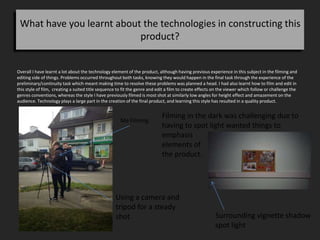 What have you learnt about the technologies in constructing this
product?
Overall I have learnt a lot about the technology element of the product, although having previous experience in this subject in the filming and
editing side of things. Problems occurred throughout both tasks, knowing they would happen in the final task through the experience of the
preliminary/continuity task which meant making time to resolve these problems was planned a head. I had also learnt how to film and edit in
this style of film, creating a suited title sequence to fit the genre and edit a film to create effects on the viewer which follow or challenge the
genres conventions, whereas the style I have previously filmed is most shot at similarly low angles for height effect and amazement on the
audience. Technology plays a large part in the creation of the final product, and learning this style has resulted in a quality product.
Me Filming
Using a camera and
tripod for a steady
shot
Filming in the dark was challenging due to
having to spot light wanted things to
emphasis
elements of
the product.
Surrounding vignette shadow
spot light
 