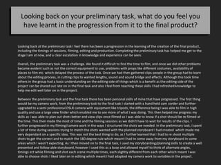 Looking back on your preliminary task, what do you feel you
have learnt in the progression from it to the final product?
Looking back at the preliminary task I feel there has been a progression in the learning of the creation of the final product,
including the timings of sessions, filming, editing and production. Completing the preliminary task has helped me get to the
stage I am at now, and a clear escalation in knowledge and experience can be seen.
Overall, the preliminary task was a challenge. We found it difficult to find the time to film, and once we did other problems
became evident such as not the correct equipment to use, problems with props like different costumes, availability of
places to film etc. which delayed the process of the task. Once we had then gathered clips people in the group had to learn
about the editing process, in cutting clips to wanted lengths, sound and sound bridge and effects. Although this took time
others in the group had a basic understanding on the editing side of things which is a benefit as the editing side of the
project can be shared out late on in the final task and also I feel from teaching these skills I had refreshed knowledge to
help me edit well later on in the project.
Between the preliminary task and the final task there has been personal skills of mine that have progressed. The first thing
would be my camera work, from the preliminary task to the final task I started with a hand held cam corder and further
upgraded to a semi professional DSLR camera with equipment like tripods, the difference being I was able to film in high
quality and use a large view finder which enabled me to see more of what I was doing. This then helped me progress my
skills as I was able to plan out shots better and view clips once filmed so I was able to know if a shot should be re filmed at
the time. This then made the most of time and the filming sessions as we didn’t have to wait for results of the clips. I
further progressed in my filming/camera work in the ways I structured the shots we needed. In the preliminary task, I spent
a lot of time during sessions trying to match the shots wanted with the planned storyboard I had created which made me
very dependant on a specific idea. This was not the best thing to do, as I further learned that I had to re shoot multiple
shots to get the correct and to match the 180 degree rule which meant I had to come away from my storyboard in some
areas which I wasn’t expecting. As I then moved on to the final task, I used my storyboarding/planning skills to create a well
presented and follow able storyboard, however I used this as a base and allowed myself to think of alternate angles,
timings ect while filming and shot each scene multiple times, each slightly different from each other which meant I was
able to choose shots I liked later on in editing which meant I had adapted my camera work to variables in the project.
 