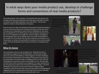 In what ways does your media product use, develop or challenge
forms and conventions of real media products?
The media product I have created is a crime thriller that uses generic and
existing conventions associated with the thriller genre and twists on these
conventions to add slight originality in this style of film. This has then
helped to create an interesting take on the genre.
Once our plan of an idea was finalised and the product started to develop as
meet up sessions and prep work continued, the ideas and elements of our
final piece was manipulated as research points challenged our own ideas.
We investigated the crime thriller genre in discovering the conventions of
the use of : Protagonists and antagonists, sense of enigma, investigation,
low key lighting, quick cuts in editing, tense music which all participate in
the creation of a crime thriller film. We then used these conventions in our
final product, to achieve the wanted feel the audience of our product would
expect, but then developed some of these conventions to challenge these
forms.
Mise En Scene
We used darker colours on the protagonists to challenge the idea of
stereotypical protagonist of the female gender, as they would use light
colours to connote venerability to a dark antagonist. This then challenges
the convention and presents to the audience that anyone of any type can
be victimised by crime which adds an ambiguous feel to our film. We also
challenged the convention of areas of venerability such as dark ally ways
and dark back streets and placed our protagonist in an open social area for
the everyday person which is the ‘Common of Chalfont St Peter’. This then
challenges the convention as this area of frequent usage would be
considered a safe place which then shows the seriousness of the kidnapping
suggested within our opening which would add tension to parts following
up in the film which would not have necessarily been scary.
Blond Hair and
white clothing
connotes innocents
and venerability as they
are pale, light colours.
Lily has darker hair and
clothing of dark shades
which challenges the
stereotype a stalker would
be able to get.
Instead of a cliché setting we
replaced the setting with an
environment of common usage
which add an edgy feel to the
product due to crimes being
possible anywhere.
Dark ally, contrasted with
an open public area.
 