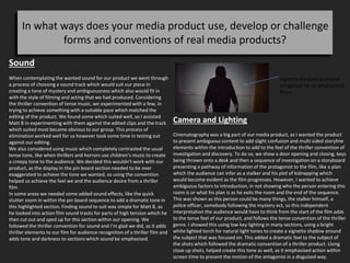 In what ways does your media product use, develop or challenge
forms and conventions of real media products?
Sound
When contemplating the wanted sound for our product we went through
a process of choosing a sound track which would suit our piece in
creating a tone of mystery and ambiguousness which also would fit in
with the style of filming and acting that we had produced. Considering
the thriller convention of tense music, we experimented with a few, in
trying to achieve something with a suitable pace which matched the
editing of the product. We found some which suited well, so I assisted
Matt B in experimenting with them against the edited clips and the track
which suited most became obvious to our group. This process of
elimination worked well for us however took some time in testing out
against our editing.
We also considered using music which completely contrasted the usual
tense tone, like when thrillers and horrors use children's music to create
a creepy tone to the audience. We decided this wouldn’t work with our
product, as the display in the pin board section needed to be over
exaggerated to achieve the tone we wanted, so using the convention
helped us achieve the feel we and the audience desire from a thriller
film.
In some areas we needed some added sound effects, like the quick
stutter zoom in within the pin board sequence to add a dramatic tone in
this highlighted section. Finding sound to suit was simple for Matt B, as
he looked into action film sound tracks for parts of high tension which he
then cut out and sped up for this section within our opening. We
followed the thriller convention for sound and I’m glad we did, as it adds
thriller elements to our film for audience recognition of a thriller film and
adds tone and darkness to sections which sound be emphasised.
Camera and Lighting
Cinematography was a big part of our media product, as I wanted the product
to present ambiguous content to add slight confusion and multi sided storyline
elements within the introduction to add to the feel of the thriller convention of
investigation and discovery. To do so, we show a door opening and closing, keys
being thrown onto a desk and then a sequence of investigation on a storyboard
presenting a pathway of information of the protagonist to the film, like a plan
which the audience can infer as a stalker and his plot of kidnapping which
would become evident as the film progresses. However, I wanted to achieve
ambiguous factors to introduction, in not showing who the person entering this
room is or what his plan is as he exits the room and the end of the sequence.
This was shown as this person could be many things, the stalker himself, a
police officer, somebody following the mystery ect, so this independent
interpretation the audience would have to think from the start of the film adds
to the tense feel of our product, and follows the tense convention of the thriller
genre. I showed this using low key lighting in many sections, using a bright
white lighted torch for natural light tones to create a vignette shadow around
the subject that was focused on. This added a dramatic feel to the subject of
the shots which followed the dramatic convention of a thriller product. Using
close up shots, helped create this tone as well, as it emphasised action within
screen time to present the motion of the antagonist in a disguised way.
Vignette shadowing around
antagonist for an emphasised
focus.
 