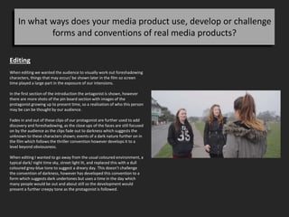 In what ways does your media product use, develop or challenge
forms and conventions of real media products?
Editing
When editing we wanted the audience to visually work out foreshadowing
characters, things that may occur/ be shown later in the film so screen
time played a large part in the exposure of our intensions.
In the first section of the introduction the antagonist is shown, however
there are more shots of the pin board section with images of the
protagonist growing up to present time, so a realisation of who this person
may be can be thought by our audience.
Fades in and out of these clips of our protagonist are further used to add
discovery and foreshadowing, as the close ups of the faces are still focused
on by the audience as the clips fade out to darkness which suggests the
unknown to these characters shown; events of a dark nature further on in
the film which follows the thriller convention however develops it to a
level beyond obviousness.
When editing I wanted to go away from the usual coloured environment, a
typical dark/ night time sky, street light lit, and replaced this with a dull
coloured grey-blue tone to suggest a dreary day. This doesn’t challenge
the convention of darkness, however has developed this convention to a
form which suggests dark undertones but uses a time in the day which
many people would be out and about still so the development would
present a further creepy tone as the protagonist is followed.
 