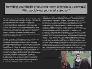 How does your media product represent different social groups?
Who would view your media product?
When planning out the characters and situations which should be
included in our production, socials groups played a big part in the
decisions we should make in choosing these elements.
Presenting social groups in a certain way will effect the way the
audience would see and understand our production so the
scripting and choice of actors/actresses played a big role in the
success of the final product. We had to consider the stereotype
and conventions of thriller films with these social group and
compare this against the real world social group, which
challenges the convention in some ways and uses them in others
to help create fitting characters.
Teenage stereotypes and teenage conventions in thrillers was
the main thing we had to consider when creating our
protagonist, as portraying a role too true to the stereotype
would create a predicable tone in our product which would spoil
the way the audience would view our piece. We wanted our
protagonist to be a female, as venerable and a naïve nature is a
convention of the female gender in thriller films, however we
wanted to develop this slightly in making this protagonist
relatable to our target audience of people aged 15+ to represent
the teenage social group more accurately. To do so our
protagonist had darker hair and clothing, while maintaining a
stylish look within teenage fashion so that our audience can
relate to the styling of our character which then allows us to
present the teenage social group in a modern way.
The protagonist
To further present the teenage social group we had to consider the attitudes
and mind-set of which the protagonist would have, to create an accurate
representation of a teenager of the age of the protagonist in real life. Our
protagonist is 17 and our film is aged towards people aged 15+, so the ways
the protagonist reacts to situations need to be relatable to make the
character accurate to the target audience. The stereotype of teenagers
would more of a aggressive tone in reaction to certain stimulants or the
complete opposite in a laugh and joke style of personality, so we considered
this to guild how we structured the protagonist. To present Lily (our
protagonist) in the way we wanted, we present our representation through
her speech and body actions in reaction to her friends scaring her and her
suspicious nature further on in the product. When reacting to her friend she
reacts in a jumpy way, but uses a tone suggesting aggravation in her voice
which presents the teenage social group in having a slight temper which is
accurate to real life teenagers of the age of 17. This is due to coming out of
hormones of young teenagers but presenting maturity in her reaction in not
being jokey back towards her friends, she stays calm. Using this tone in her
reaction presents the teenage social group in an accurate way as a teenager
aged 17 would have hormones effecting the way they act while she is
conditioned by becoming an adult which is accurate to a person aged 17.
 