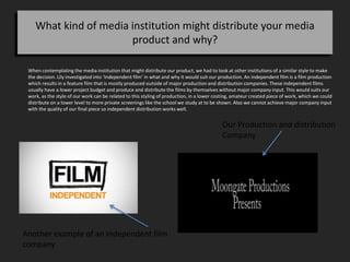 What kind of media institution might distribute your media
product and why?
When contemplating the media institution that might distribute our product, we had to look at other institutions of a similar style to make
the decision. Lily investigated into ‘Independent film’ in what and why it would suit our production. An independent film is a film production
which results in a feature film that is mostly produced outside of major production and distribution companies. These independent films
usually have a lower project budget and produce and distribute the films by themselves without major company input. This would suits our
work, as the style of our work can be related to this styling of production, in a lower costing, amateur created piece of work, which we could
distribute on a lower level to more private screenings like the school we study at to be shown. Also we cannot achieve major company input
with the quality of our final piece so independent distribution works well.
Our Production and distribution
Company
Another example of an Independent film
company
 