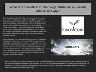 What kind of media institution might distribute your media
product and why?
I then looked into other films of a similar genre/style to see what
production and distribution companies would be in connection. I
looked into the film ‘Taken’ earlier into the project which is a well
known crime thriller, similarly styled to our own production. I then
found out the production and distribution company, being
‘EuropaCorp’ which is a major film distributor in France and the
rest of Europe. This distribution company would also be suited to
our product, due to its mass distribution across a large area of the
world which would reach a large audience and would increase
company revenue.
I secondly looked into another distribution company. I looked into
‘ Loinsgate Entertainment’ which is one of the worlds largest and
highest grossing distribution companies. Loinsgate Entertainment
distributed many films including the ‘Hunger Games’ and ‘Saw’ on
a world wide scale meaning if we used this distribution company
our audience would be on a very large scale and would be seen
across the world. However the style of films they distribute are
not very comparable to our own production so it would be risky
using this distribution method.
Overall I think the best option for our product is to be to use an independent film distribution method. This is because our product
was created on a lower budget production and would be best to be distributed on a lower scale to more personal connections, like
from school to school or for internet purposes for the best result in presenting our product the way we would like, instead of
presenting it as an international master piece.
 