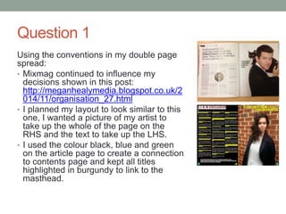 Question 1
Using the conventions in my double page
spread:
• Mixmag continued to influence my
decisions shown in this post:
http://meganhealymedia.blogspot.co.uk/2
014/11/organisation_27.html
• I planned my layout to look similar to this
one, I wanted a picture of my artist to
take up the whole of the page on the
RHS and the text to take up the LHS.
• I used the colour black, blue and green
on the article page to create a connection
to contents page and kept all titles
highlighted in burgundy to link to the
masthead.
 