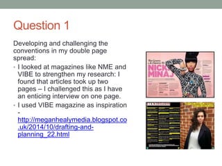 Question 1
Developing and challenging the
conventions in my double page
spread:
• I looked at magazines like NME and
VIBE to strengthen my research: I
found that articles took up two
pages – I challenged this as I have
an enticing interview on one page.
• I used VIBE magazine as inspiration
-
http://meganhealymedia.blogspot.co
.uk/2014/10/drafting-and-
planning_22.html
 