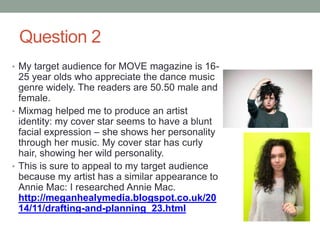 Question 2
• My target audience for MOVE magazine is 16-
25 year olds who appreciate the dance music
genre widely. The readers are 50.50 male and
female.
• Mixmag helped me to produce an artist
identity: my cover star seems to have a blunt
facial expression – she shows her personality
through her music. My cover star has curly
hair, showing her wild personality.
• This is sure to appeal to my target audience
because my artist has a similar appearance to
Annie Mac: I researched Annie Mac.
http://meganhealymedia.blogspot.co.uk/20
14/11/drafting-and-planning_23.html
 