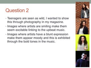 Question 2
• Teenagers are seen as wild, I wanted to show
this through photography in my magazine.
• Images where artists are smiling make them
seem excitable linking to the upbeat music.
• Images where artists have a blunt expression
make them appear moody and this is exhibited
through the bold tones in the music.
 