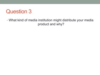 Question 3
• What kind of media institution might distribute your media
product and why?
 