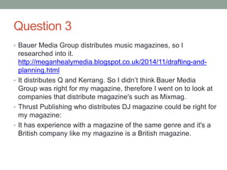 Question 3
• Bauer Media Group distributes music magazines, so I
researched into it.
http://meganhealymedia.blogspot.co.uk/2014/11/drafting-and-
planning.html
• It distributes Q and Kerrang. So I didn’t think Bauer Media
Group was right for my magazine, therefore I went on to look at
companies that distribute magazine's such as Mixmag.
• Thrust Publishing who distributes DJ magazine could be right for
my magazine:
• It has experience with a magazine of the same genre and it's a
British company like my magazine is a British magazine.
 