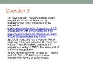 Question 3
• 1) I have chosen Thrust Publishing as my
magazine's distributor because my
magazine was highly influenced by DJ
magazine.
• http://meganhealymedia.blogspot.co.uk/201
4/10/research-into-similar-products.html
• http://meganhealymedia.blogspot.co.uk/201
5/02/drafting-and-planning_5.html
• 2) MOVE magazine has a website, Twitter
page and Facebook page like DJ magazine.
Having Thrust Publishing distribute my
magazine, it will give MOVE the same sort of
identity and popularity.
• 3) MOVE magazine will be able to merge
well with Thrust Publishing as a new
magazine for lovers of dance music.
 