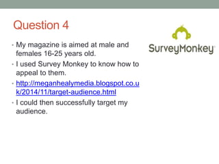 Question 4
• My magazine is aimed at male and
females 16-25 years old.
• I used Survey Monkey to know how to
appeal to them.
• http://meganhealymedia.blogspot.co.u
k/2014/11/target-audience.html
• I could then successfully target my
audience.
 