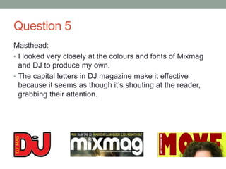 Question 5
Masthead:
• I looked very closely at the colours and fonts of Mixmag
and DJ to produce my own.
• The capital letters in DJ magazine make it effective
because it seems as though it’s shouting at the reader,
grabbing their attention.
 