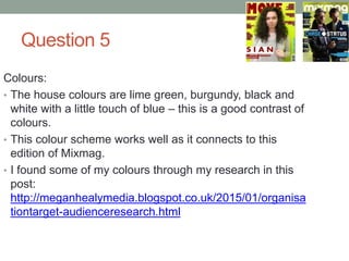 Question 5
Colours:
• The house colours are lime green, burgundy, black and
white with a little touch of blue – this is a good contrast of
colours.
• This colour scheme works well as it connects to this
edition of Mixmag.
• I found some of my colours through my research in this
post:
http://meganhealymedia.blogspot.co.uk/2015/01/organisa
tiontarget-audienceresearch.html
 