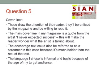 Question 5
Cover lines:
• These draw the attention of the reader, they’ll be enticed
by the magazine and be willing to read it.
• The main cover line in my magazine is a quote from the
artist “I never expected success” – this will make the
reader wonder what the artist is talking about.
• The anchorage text could also be referred to as a
screamer in this case because it’s much bolder than the
rest of the text.
• The language I chose is informal and basic because of
the age of my target audience.
 