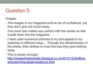 Question 5
Images:
• The images in my magazine emit an air of confidence, yet
they don’t give too much away.
• The cover star makes eye contact with the reader so that
it pulls them into the magazine.
• I have used numerous pictures to try and appeal to my
audience in different ways… Through the attractiveness of
the artists, their clothes or even the way they give nothing
away.
• This is shown through:
http://meganhealymedia.blogspot.co.uk/2014/12/drafting-
and-planning-target-audience.html
 