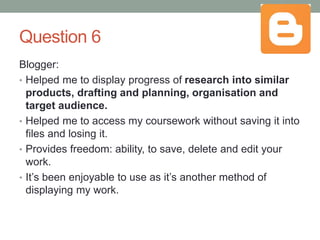 Question 6
Blogger:
• Helped me to display progress of research into similar
products, drafting and planning, organisation and
target audience.
• Helped me to access my coursework without saving it into
files and losing it.
• Provides freedom: ability, to save, delete and edit your
work.
• It’s been enjoyable to use as it’s another method of
displaying my work.
 
