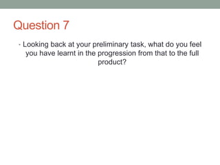 Question 7
• Looking back at your preliminary task, what do you feel
you have learnt in the progression from that to the full
product?
 