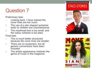 Question 7
Preliminary task:
1. Looking back, I have noticed the
cover lines are too much.
2. The use of a star shaped screamer
looks to childish and unprofessional.
3. The masthead text is too small, and
the colour scheme is too plain.
Final task:
1. This is much better structured
because the cover lines are simpler.
2. There are no screamers, but all
generic conventions have been
included.
3. The artists appearance matches the
genre of music in the magazine.
 