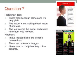 Question 7
Preliminary task:
1. There aren’t enough stories and it’s
very plain.
2. The model is not making direct mode
of address.
3. The text covers the model and makes
him seem less relevant.
Final task:
1. I have included all of the generic
conventions.
2. There are numerous images.
3. I have used a complimentary colour
scheme.
 